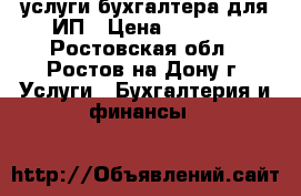 услуги бухгалтера для ИП › Цена ­ 3 000 - Ростовская обл., Ростов-на-Дону г. Услуги » Бухгалтерия и финансы   